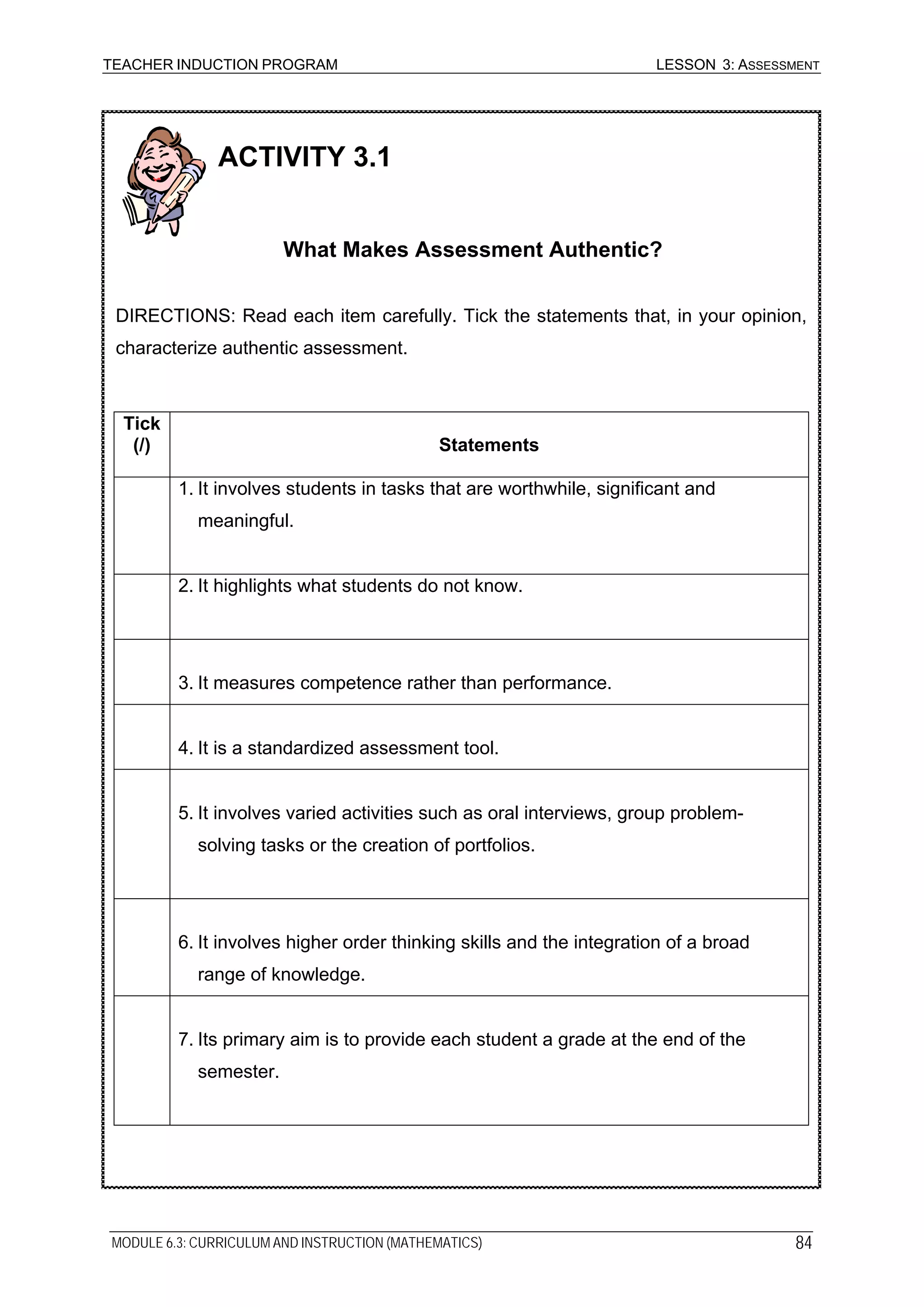 TEACHER INDUCTION PROGRAM LESSON 3: ASSESSMENT
ACTIVITY 3.1
What Makes Assessment Authentic?
DIRECTIONS: Read each item carefully. Tick the statements that, in your opinion,
characterize authentic assessment.
Tick
(/) Statements
1. It involves students in tasks that are worthwhile, significant and
meaningful.
2. It highlights what students do not know.
3. It measures competence rather than performance.
4. It is a standardized assessment tool.
5. It involves varied activities such as oral interviews, group problem-
solving tasks or the creation of portfolios.
6. It involves higher order thinking skills and the integration of a broad
range of knowledge.
7. Its primary aim is to provide each student a grade at the end of the
semester.
MODULE 6.3: CURRICULUM AND INSTRUCTION (MATHEMATICS) 84
 