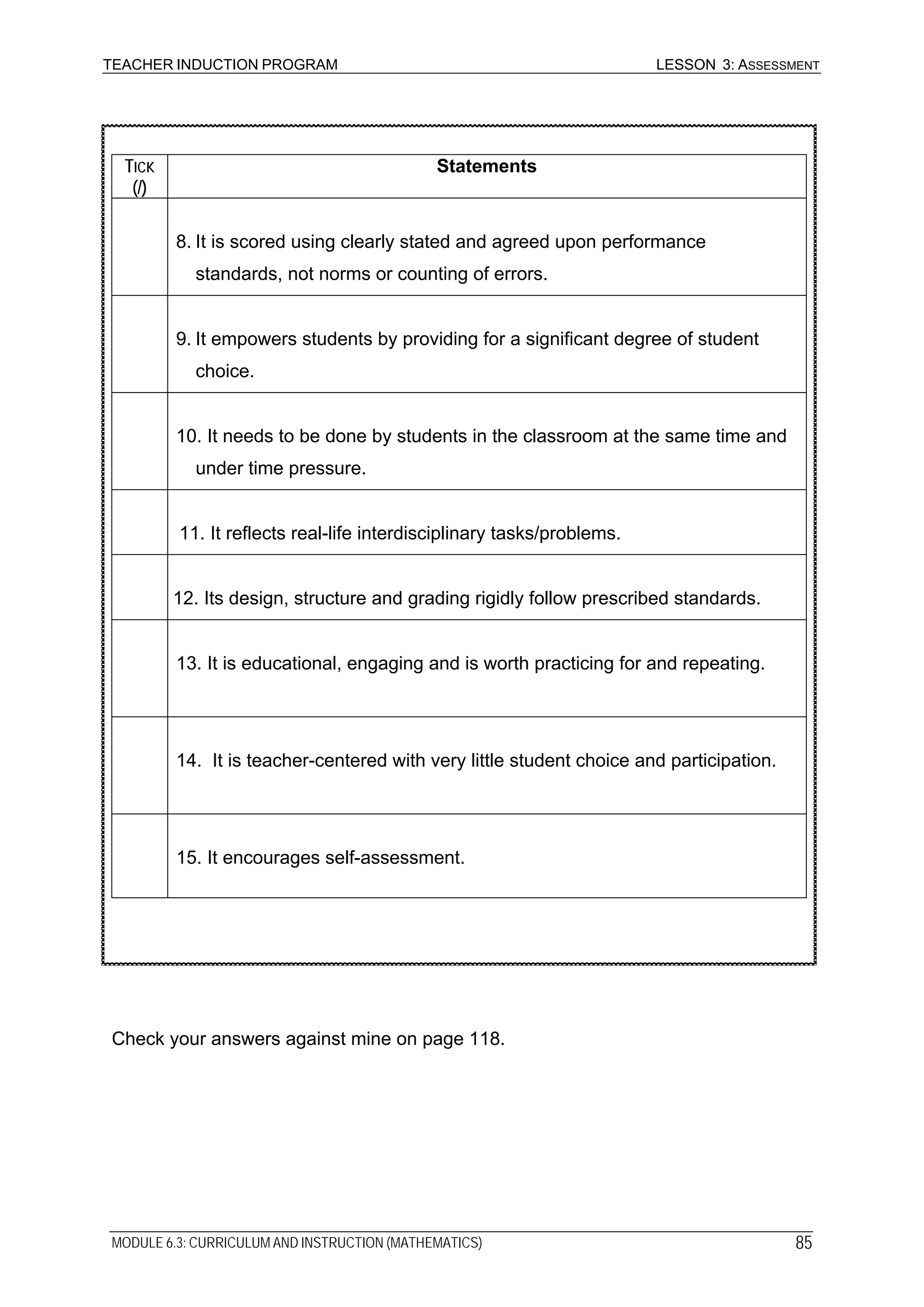 TEACHER INDUCTION PROGRAM LESSON 3: ASSESSMENT
TICK
(/)
Statements
8. It is scored using clearly stated and agreed upon performance
standards, not norms or counting of errors.
9. It empowers students by providing for a significant degree of student
choice.
10. It needs to be done by students in the classroom at the same time and
under time pressure.
11. It reflects real-life interdisciplinary tasks/problems.
12. Its design, structure and grading rigidly follow prescribed standards.
13. It is educational, engaging and is worth practicing for and repeating.
14. It is teacher-centered with very little student choice and participation.
15. It encourages self-assessment.
Check your answers against mine on page 118.
MODULE 6.3: CURRICULUM AND INSTRUCTION (MATHEMATICS) 85
 