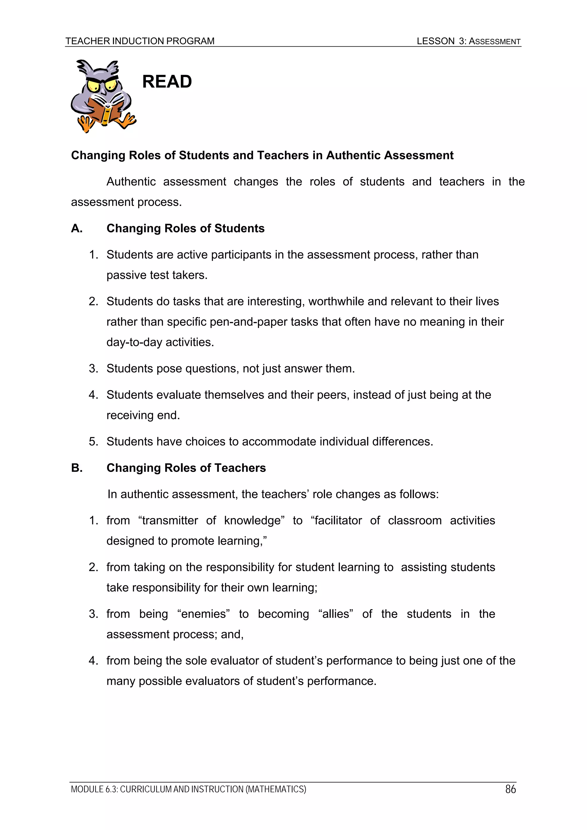 TEACHER INDUCTION PROGRAM LESSON 3: ASSESSMENT
READ
Changing Roles of Students and Teachers in Authentic Assessment
Authentic assessment changes the roles of students and teachers in the
assessment process.
A. Changing Roles of Students
1. Students are active participants in the assessment process, rather than
passive test takers.
2. Students do tasks that are interesting, worthwhile and relevant to their lives
rather than specific pen-and-paper tasks that often have no meaning in their
day-to-day activities.
3. Students pose questions, not just answer them.
4. Students evaluate themselves and their peers, instead of just being at the
receiving end.
5. Students have choices to accommodate individual differences.
B. Changing Roles of Teachers
In authentic assessment, the teachers’ role changes as follows:
1. from “transmitter of knowledge” to “facilitator of classroom activities
designed to promote learning,”
2. from taking on the responsibility for student learning to assisting students
take responsibility for their own learning;
3. from being “enemies” to becoming “allies” of the students in the
assessment process; and,
4. from being the sole evaluator of student’s performance to being just one of the
many possible evaluators of student’s performance.
MODULE 6.3: CURRICULUM AND INSTRUCTION (MATHEMATICS) 86
 