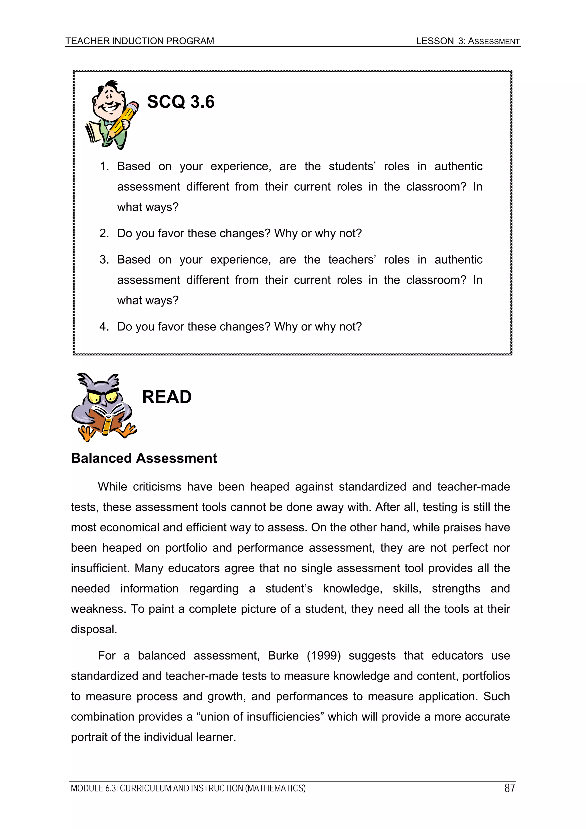 TEACHER INDUCTION PROGRAM LESSON 3: ASSESSMENT
READ
SCQ 3.6
1. Based on your experience, are the students’ roles in authentic
assessment different from their current roles in the classroom? In
what ways?
2. Do you favor these changes? Why or why not?
3. Based on your experience, are the teachers’ roles in authentic
assessment different from their current roles in the classroom? In
what ways?
4. Do you favor these changes? Why or why not?
Balanced Assessment
While criticisms have been heaped against standardized and teacher-made
tests, these assessment tools cannot be done away with. After all, testing is still the
most economical and efficient way to assess. On the other hand, while praises have
been heaped on portfolio and performance assessment, they are not perfect nor
insufficient. Many educators agree that no single assessment tool provides all the
needed information regarding a student’s knowledge, skills, strengths and
weakness. To paint a complete picture of a student, they need all the tools at their
disposal.
For a balanced assessment, Burke (1999) suggests that educators use
standardized and teacher-made tests to measure knowledge and content, portfolios
to measure process and growth, and performances to measure application. Such
combination provides a “union of insufficiencies” which will provide a more accurate
portrait of the individual learner.
MODULE 6.3: CURRICULUM AND INSTRUCTION (MATHEMATICS) 87
 
