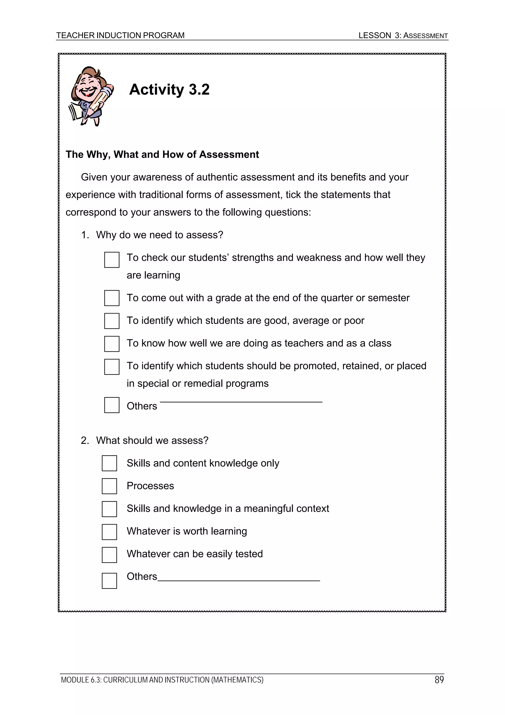 TEACHER INDUCTION PROGRAM LESSON 3: ASSESSMENT
Activity 3.2
The Why, What and How of Assessment
Given your awareness of authentic assessment and its benefits and your
experience with traditional forms of assessment, tick the statements that
correspond to your answers to the following questions:
1. Why do we need to assess?
To check our students’ strengths and weakness and how well they
are learning
To come out with a grade at the end of the quarter or semester
To identify which students are good, average or poor
To know how well we are doing as teachers and as a class
To identify which students should be promoted, retained, or placed
in special or remedial programs
Others
2. What should we assess?
Skills and content knowledge only
Processes
Skills and knowledge in a meaningful context
Whatever is worth learning
Whatever can be easily tested
Others
MODULE 6.3: CURRICULUM AND INSTRUCTION (MATHEMATICS) 89
 