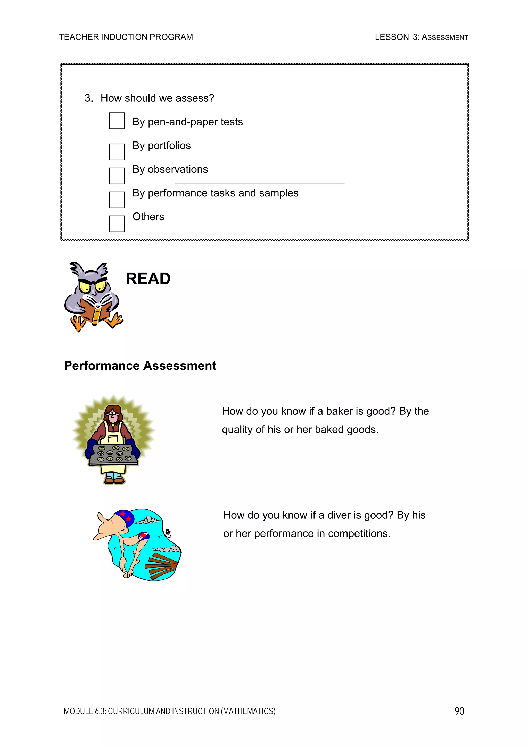 TEACHER INDUCTION PROGRAM LESSON 3: ASSESSMENT
SOURCE: NIVERA, G. [IN PRINT, B].3. How should we assess?
By pen-and-paper tests
By portfolios
By observations
By performance tasks and samples
Others
READ
Performance Assessment
How do you know if a baker is good? By the
quality of his or her baked goods.
How do you know if a diver is good? By his
or her performance in competitions.
MODULE 6.3: CURRICULUM AND INSTRUCTION (MATHEMATICS) 90
 