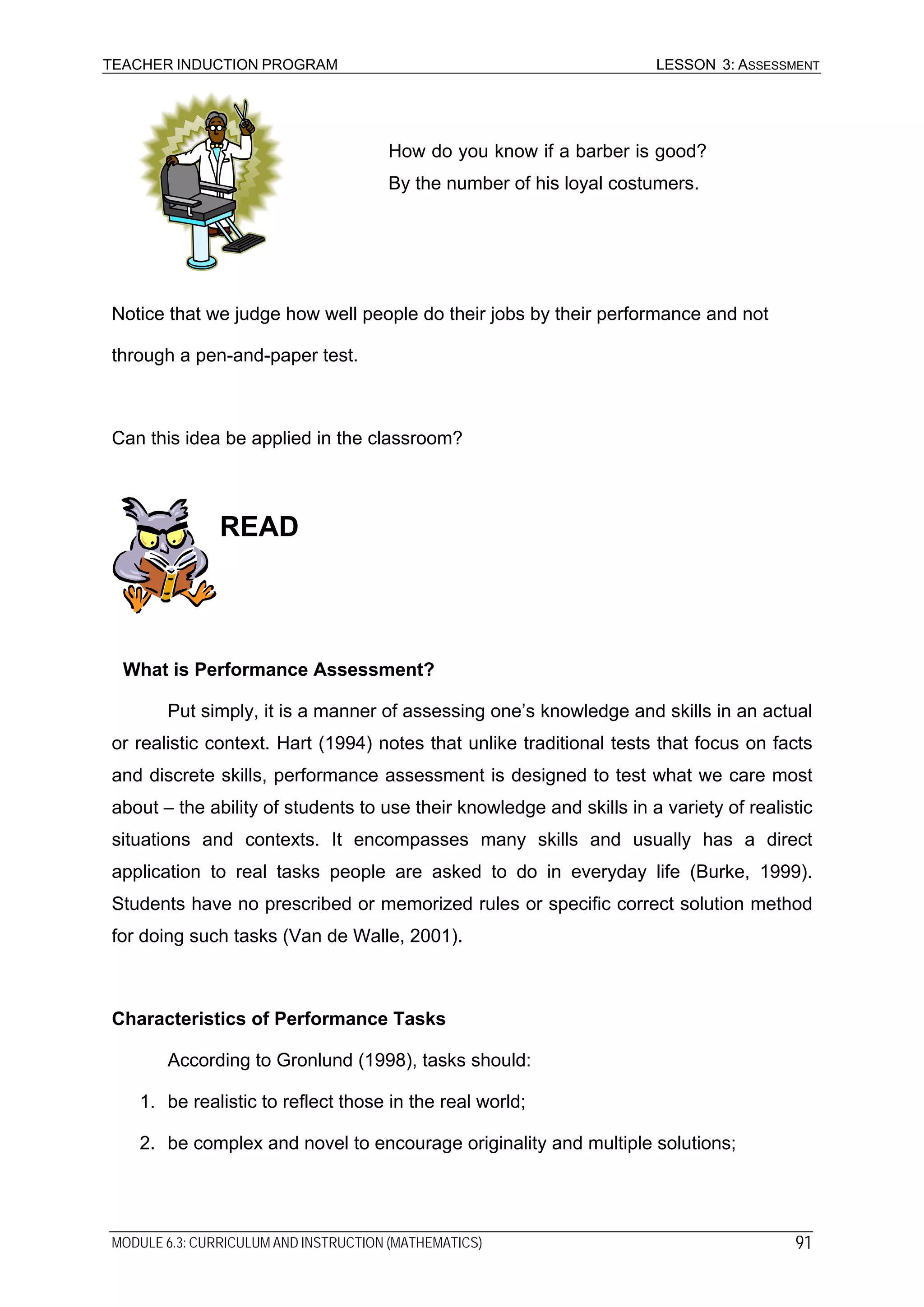 TEACHER INDUCTION PROGRAM LESSON 3: ASSESSMENT
How do you know if a barber is good?
By the number of his loyal costumers.
Notice that we judge how well people do their jobs by their performance and not
through a pen-and-paper test.
Can this idea be applied in the classroom?
READ
What is Performance Assessment?
Put simply, it is a manner of assessing one’s knowledge and skills in an actual
or realistic context. Hart (1994) notes that unlike traditional tests that focus on facts
and discrete skills, performance assessment is designed to test what we care most
about – the ability of students to use their knowledge and skills in a variety of realistic
situations and contexts. It encompasses many skills and usually has a direct
application to real tasks people are asked to do in everyday life (Burke, 1999).
Students have no prescribed or memorized rules or specific correct solution method
for doing such tasks (Van de Walle, 2001).
Characteristics of Performance Tasks
According to Gronlund (1998), tasks should:
1. be realistic to reflect those in the real world;
2. be complex and novel to encourage originality and multiple solutions;
MODULE 6.3: CURRICULUM AND INSTRUCTION (MATHEMATICS) 91
 