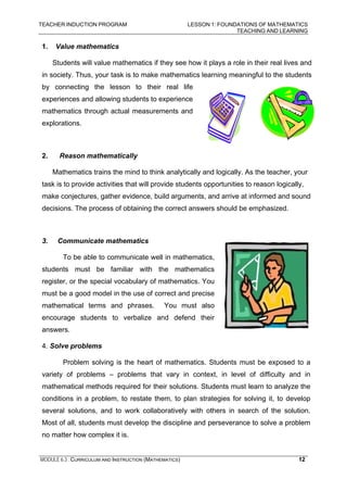 TEACHER INDUCTION PROGRAM LESSON 1: FOUNDATIONS OF MATHEMATICS
TEACHING AND LEARNING
MODULE 6.3 : CURRICULUM AND INSTRUCTION (MATHEMATICS) 12
1. Value mathematics
Students will value mathematics if they see how it plays a role in their real lives and
in society. Thus, your task is to make mathematics learning meaningful to the students
by connecting the lesson to their real life
experiences and allowing students to experience
mathematics through actual measurements and
explorations.
2. Reason mathematically
Mathematics trains the mind to think analytically and logically. As the teacher, your
task is to provide activities that will provide students opportunities to reason logically,
make conjectures, gather evidence, build arguments, and arrive at informed and sound
decisions. The process of obtaining the correct answers should be emphasized.
3. Communicate mathematics
To be able to communicate well in mathematics,
students must be familiar with the mathematics
register, or the special vocabulary of mathematics. You
must be a good model in the use of correct and precise
mathematical terms and phrases. You must also
encourage students to verbalize and defend their
answers.
4. Solve problems
Problem solving is the heart of mathematics. Students must be exposed to a
variety of problems – problems that vary in context, in level of difficulty and in
mathematical methods required for their solutions. Students must learn to analyze the
conditions in a problem, to restate them, to plan strategies for solving it, to develop
several solutions, and to work collaboratively with others in search of the solution.
Most of all, students must develop the discipline and perseverance to solve a problem
no matter how complex it is.
 