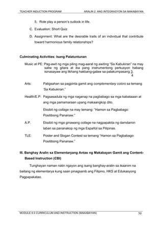 TEACHER INDUCTION PROGRAM ARALIN 2: ANG INTEGRASYON SA MAKABAYAN
MODULE 6.5 CURRICULUM AND INSTRUCTION (MAKABAYAN) 50
5. Role play a person’s outlook in life.
C. Evaluation: Short Quiz
D. Assignment: What are the desirable traits of an individual that contribute
toward harmonious family relationships?
Culminating Activities: Isang Palatuntunan
Music at PE: Pag-awit ng mga piling mag-aaral ng awiting “Sa Kabukiran” na may
saliw ng gitara at iba pang instrumentong perkusyon habang
isinasayaw ang likhang hakbang-galaw sa palakumpasang 3.
4
Arts: Paligsahan sa pagpinta gamit ang complementary colors sa temang
‘Sa Kabukiran.”
Health/E.P: Pagsasadula ng mga naganap na pagbabago sa mga kabataaan at
ang mga pamamaraan upang makaangkop dito.
Eksibit ng collage na may temang: “Hamon sa Pagbabago:
Positibong Pananaw.”
A.P. Eksibit ng mga ginawang collage na nagpapakita ng damdamin
laban sa pananakop ng mga Español sa Pilipinas.
TLE: Poster and Slogan Contest sa temang “Hamon sa Pagbabago:
Positibong Pananaw.”
III. Banghay Aralin sa Elementaryang Antas ng Makabayan Gamit ang Content-
Based Instruction (CBI)
Tunghayan naman natin ngayon ang isang banghay-aralin sa ikaanim na
baitang ng elementarya kung saan pinagsanib ang Filipino, HKS at Edukasyong
Pagpapakatao.
 