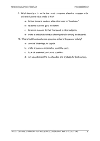 TEACHER INDUCTION PROGRAM PREASSESSMENT
MODULE 6.9: CURRICULUM AND INSTRUCTION (TECHNOLOGY AND LIVELIHOOD EDUCATION) 3
9. What should you do as the teacher of computers when the computer units
and the students have a ratio of 1:6?
a) lecture to some students while others are on “hands on.”
b) let some students go to the library.
c) let some students do their homework in other subjects.
d) make a rotational schedule of computer use among the students.
10. What should be done before going into actual entrepreneur activity?
a) allocate the budget for capital.
b) make a business proposal or feasibility study.
c) look for a venue/room for the business.
d) set up and obtain the merchandise and products for the business.
 