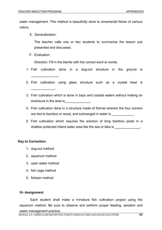 TEACHER INDUCTION PROGRAM APPENDICES
MODULE 6.9: CURRICULUM AND INSTRUCTION(TECHNOLOGY AND LIVELIHOOD EDUCATION) 93
water management. This method is beautifully done to ornamental fishes of various
colors.
E. Generalization:
The teacher calls one or two students to summarize the lesson just
presented and discussed.
F. Evaluation
Direction: Fill in the blanks with the correct word or words.
1. Fish cultivation done in a dug-out structure in the ground is
_______________.
2. Fish cultivation using glass structure such as a crystal bowl is
_____________.
3. Fish cultivation which is done in bays and coastal waters without making an
enclosure in the area is______________.
4. Fish cultivation done in a structure made of fishnet wherein the four corners
are tied to bamboo or wood, and submerged in water is ____________.
5. Fish cultivation which requires the erection of long bamboo posts in a
shallow protected inland water area like the sea or lake is ______________.
Key to Correction:
1. dug-out method
2. aquarium method
3. open water method
4. fish cage method
5. fishpen method
IV- Assignment
Each student shall make a miniature fish cultivation project using the
aquarium method. Be sure to observe and perform proper feeding, aeration and
water management practice.
 
