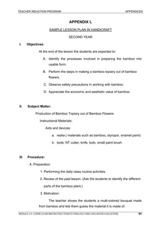 TEACHER INDUCTION PROGRAM APPENDICES
MODULE 6.9: CURRICULUM AND INSTRUCTION(TECHNOLOGY AND LIVELIHOOD EDUCATION) 94
APPENDIX L
SAMPLE LESSON PLAN IN HANDICRAFT
SECOND YEAR
I. Objectives:
At the end of the lesson the students are expected to:
A. Identify the processes involved in preparing the bamboo into
usable form.
B. Perform the steps in making a bamboo topiary out of bamboo
flowers.
C. Observe safety precautions in working with bamboo.
D. Appreciate the economic and aesthetic value of bamboo.
II. Subject Matter:
Production of Bamboo Topiary out of Bamboo Flowers
Instructional Materials:
Aids and devices:
a. realia ( materials such as bamboo, styropor, enamel paint)
b. tools: NT cutter, knife, bolo, small paint brush
III Procedure:
A .Preparation
1. Performing the daily class routine activities.
2. Review of the past lesson. (Ask the students to identify the different
parts of the bamboo plant.)
3. Motivation:
The teacher shows the students a multi-colored bouquet made
from bamboo and lets them guess the material it is made of.
 
