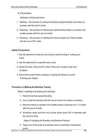 TEACHER INDUCTION PROGRAM APPENDICES
MODULE 6.9: CURRICULUM AND INSTRUCTION(TECHNOLOGY AND LIVELIHOOD EDUCATION) 95
B. Presentation:
Definition of technical terms:
1. Splitting – the process of cutting the bamboo perpendicularly into halves or
quarters with the aid of a bolo.
2. Stripping – the process of reducing the split bamboo halves or quarters into
smaller pieces with the use of a knife.
3. Scraping – the process of creating thin short scrapes as in flower petals
with the use of NT cutter.
Safety Precautions
1. Pay full attention to what you are doing to avoid hurting or cutting your
hand.
2. Use the right tool for a specific work or job.
3. Check the bolo, knife and NT cutter if they are in proper order and
condition.
4. Exert hand control while scraping or making the flowers to avoid
bruising your fingers.
Procedure in Making the Bamboo Topiary
Steps in splitting and stripping the bamboo:
1. Hold the bamboo perpendicularly.
2. Cut or split the bamboo with the use of a bolo into halves or quarters.
3. Strip the halves or quarters into smaller pieces, reducing it to ½” in width
with the use of a knife.
4. Smoothen strips and form into circular sticks about 3/8” in diameter with
the use of a knife.
Steps in Scraping the Bamboo into Bamboo Flowers:
5. Taper one of the ends of a bamboo stick to resemble a sharpened
pencil.
 