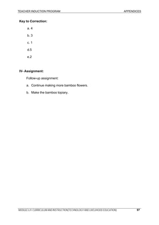 TEACHER INDUCTION PROGRAM APPENDICES
MODULE 6.9: CURRICULUM AND INSTRUCTION(TECHNOLOGY AND LIVELIHOOD EDUCATION) 97
Key to Correction:
a. 4
b. 3
c. 1
d.5
e.2
IV- Assignment:
Follow-up assignment:
a. Continue making more bamboo flowers.
b. Make the bamboo topiary.
 