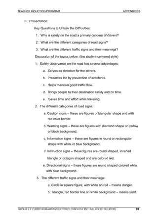 TEACHER INDUCTION PROGRAM APPENDICES
MODULE 6.9: CURRICULUM AND INSTRUCTION(TECHNOLOGY AND LIVELIHOOD EDUCATION) 99
B. Presentation:
Key Questions to Unlock the Difficulties:
1. Why is safety on the road a primary concern of drivers?
2. What are the different categories of road signs?
3. What are the different traffic signs and their meanings?
Discussion of the topics below: (the student-centered style)
1. Safety observance on the road has several advantages:
a. Serves as direction for the drivers.
b. Preserves life by prevention of accidents.
c. Helps maintain good traffic flow.
d. Brings people to their destination safely and on time.
e. Saves time and effort while traveling.
2. The different categories of road signs:
a. Caution signs – these are figures of triangular shape and with
red color border.
b. Warning signs – these are figures with diamond shape on yellow
or black background.
c. Information signs – these are figures in round or rectangular
shape with white or blue background.
d. Instruction signs – these figures are round shaped, inverted
triangle or octagon shaped and are colored red.
e. Directional signs – these figures are round shaped colored white
with blue background.
3. The different traffic signs and their meanings:
a. Circle in square figure, with white on red – means danger.
b. Triangle, red border line on white background – means yield.
 