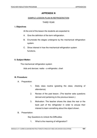 TEACHER INDUCTION PROGRAM APPENDICES
MODULE 6.9: CURRICULUM AND INSTRUCTION(TECHNOLOGY AND LIVELIHOOD EDUCATION) 101
APPENDIX N
SAMPLE LESSON PLAN IN REFRIGERATION
THIRD YEAR
I. Objectives
At the end of the lesson the students are expected to:
A. Give the definition of the term refrigeration.
B. Enumerate the stages undergone by the mechanical refrigeration
system.
C. Show interest in how the mechanical refrigeration system
functions.
II. Subject Matter:
The mechanical refrigeration system
Aids and devices: realia – a refrigerator, chart
III. Procedure:
A. Preparation:
1. Daily class routine (greeting the class; checking of
attendance).
2. Review of the past lesson. (The teacher asks questions
derived and pertaining to the previous lesson.)
3. Motivation: The teacher shows the class the rear or the
back part of the refrigerator in order to arouse their
interest to learn something about the object shown.
B. Presentation:
Key Questions to Unlock the Difficulties
1. What is the meaning of refrigeration?
 