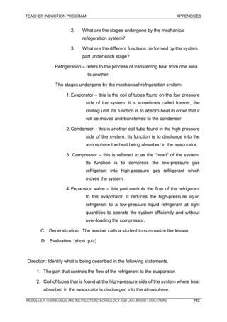 TEACHER INDUCTION PROGRAM APPENDICES
MODULE 6.9: CURRICULUM AND INSTRUCTION(TECHNOLOGY AND LIVELIHOOD EDUCATION) 102
2. What are the stages undergone by the mechanical
refrigeration system?
3. What are the different functions performed by the system
part under each stage?
Refrigeration – refers to the process of transferring heat from one area
to another.
The stages undergone by the mechanical refrigeration system:
1. Evaporator – this is the coil of tubes found on the low pressure
side of the system. It is sometimes called freezer, the
chilling unit. Its function is to absorb heat in order that it
will be moved and transferred to the condenser.
2. Condenser – this is another coil tube found in the high pressure
side of the system. Its function is to discharge into the
atmosphere the heat being absorbed in the evaporator.
3. Compressor – this is referred to as the “heart” of the system.
Its function is to compress the low-pressure gas
refrigerant into high-pressure gas refrigerant which
moves the system.
4. Expansion valve – this part controls the flow of the refrigerant
to the evaporator. It reduces the high-pressure liquid
refrigerant to a low-pressure liquid refrigerant at right
quantities to operate the system efficiently and without
over-loading the compressor.
C. Generalization: The teacher calls a student to summarize the lesson.
D. Evaluation: (short quiz)
Direction: Identify what is being described in the following statements.
1. The part that controls the flow of the refrigerant to the evaporator.
2. Coil of tubes that is found at the high-pressure side of the system where heat
absorbed in the evaporator is discharged into the atmosphere.
 