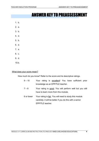 TEACHER INDUCTION PROGRAM ANSWER KEY TO PREASSESSMENT
ANSWERKEYTOPREASSESSMENT
1. b.
2. a.
3. b.
4. d.
5. b.
6. d.
7. a.
8. c.
9. d.
10.b.
What does your score mean?
How much do you know? Refer to the score and its descriptive ratings.
9 – 10 Your rating is excellent! You have sufficient prior
knowledge as an EPP/TLE teacher.
7 – 8 Your rating is good. You will perform well but you still
have to learn more from this module.
6 or lower Your rating is fair. You will need to study this module
carefully; it will be better if you do this with a senior
EPP/TLE teacher.
MODULE 6.9: CURRICULUM AND INSTRUCTION (TECHNOLOGY AND LIVELIHOOD EDUCATION) 4
 
