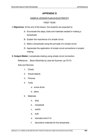 TEACHER INDUCTION PROGRAM APPENDICES
MODULE 6.9: CURRICULUM AND INSTRUCTION(TECHNOLOGY AND LIVELIHOOD EDUCATION) 104
APPENDIX O
SAMPLE LESSON PLAN IN ELECTRICITY
FIRST YEAR
I. Objectives: At the end of the lesson, the students are expected to:
A. Enumerate the steps, tools and materials needed in making a
lampshade.
B. Explain the importance of a simple circuit.
C. Make a lampshade using the principle of a simple circuit.
D. Appreciate the application of simple circuit connections in project
making.
II. Subject Matter: Lampshade-making using simple circuit connection.
Reference: Basic Electricity by Jose de Guzman, pp 70-73.
Aids and Devices:
1. Charts
2. Actual objects
3. Pictures
4. Tools
a. screw driver
b. pliers
5. Materials
a. plug
b. receptacle
c. switch
d. bulb
e. stranded wire # 14
f. decorative materials for the lampshade
 