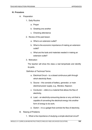 TEACHER INDUCTION PROGRAM APPENDICES
MODULE 6.9: CURRICULUM AND INSTRUCTION(TECHNOLOGY AND LIVELIHOOD EDUCATION) 105
III. Procedure
A. Preparation
1. Daily Routine
a. Prayer
b. Greeting one another
c. Checking attendance
2. Review of the past lesson
a. What is an extension outlet?
b. What is the economic importance of making an extension
outlet?
c. What are the tools and materials needed in making an
extension outlet?
3. Motivation
The teacher will show the class a real lampshade and identify
its parts.
Definition of Technical Terms
a. Electrical Circuit – is a closed continuous path through
which electricity flows.
b. Source – this consists of battery, generator, or main
electrical power supply, e.g., Meralco, Napocor.
c. Conductor – refers to a material that allows the flow of
electricity.
d. Load – an electricity-consuming device or any unit that is
capable of converting the electrical energy into another
form of energy to do work.
e. Switch – it is a gadget that controls the flow of electricity.
B. Raising of Problems
1. What is the importance of studying a simple electrical circuit?
 