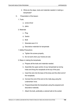 TEACHER INDUCTION PROGRAM APPENDICES
MODULE 6.9: CURRICULUM AND INSTRUCTION(TECHNOLOGY AND LIVELIHOOD EDUCATION) 106
2. What are the steps, tools and materials needed in making a
lampshade?
C. Presentation of the lesson:
1. Tools
a. screw driver
b. pliers
2. Materials
c. Plug
d. Switch
e. Bulb
f. Stranded wire # 14
g. Decorative material/s for lampshade
1. Safety Precautions
a. Tighten the screws properly.
b. Do not work when your hands are wet.
2. Steps in making the lampshade
a. Prepare all the tools and materials needed.
b. Assemble the upper portion of your lampshade by boring
holes and fixing the receptacle at the top of the post.
c. Insert the wire into the base of the lamp and the other end of
the receptacle.
d. Connect the end of the wire to the male plug using the
underwriters’ knot.
e. Prepare/Assemble the lampshade using the prepared and
decorative materials.
f. Attach the bulb, preferably a colored bulb to the socket.
 
