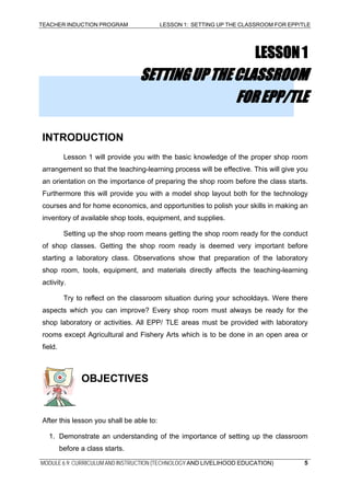 TEACHER INDUCTION PROGRAM LESSON 1: SETTING UP THE CLASSROOM FOR EPP/TLE
MODULE 6.9: CURRICULUM AND INSTRUCTION (TECHNOLOGY AND LIVELIHOOD EDUCATION) 5
LESSON1
SETTINGUPTHECLASSROOM
FOREPP/TLE
INTRODUCTION
Lesson 1 will provide you with the basic knowledge of the proper shop room
arrangement so that the teaching-learning process will be effective. This will give you
an orientation on the importance of preparing the shop room before the class starts.
Furthermore this will provide you with a model shop layout both for the technology
courses and for home economics, and opportunities to polish your skills in making an
inventory of available shop tools, equipment, and supplies.
Setting up the shop room means getting the shop room ready for the conduct
of shop classes. Getting the shop room ready is deemed very important before
starting a laboratory class. Observations show that preparation of the laboratory
shop room, tools, equipment, and materials directly affects the teaching-learning
activity.
Try to reflect on the classroom situation during your schooldays. Were there
aspects which you can improve? Every shop room must always be ready for the
shop laboratory or activities. All EPP/ TLE areas must be provided with laboratory
rooms except Agricultural and Fishery Arts which is to be done in an open area or
field.
OBJECTIVES
After this lesson you shall be able to:
1. Demonstrate an understanding of the importance of setting up the classroom
before a class starts.
 