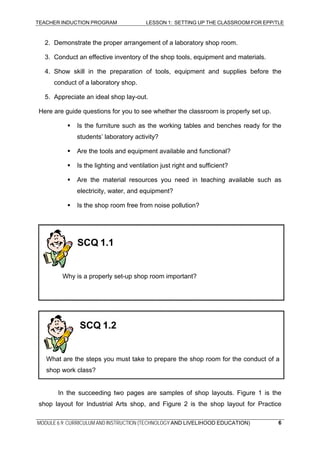 TEACHER INDUCTION PROGRAM LESSON 1: SETTING UP THE CLASSROOM FOR EPP/TLE
2. Demonstrate the proper arrangement of a laboratory shop room.
3. Conduct an effective inventory of the shop tools, equipment and materials.
4. Show skill in the preparation of tools, equipment and supplies before the
conduct of a laboratory shop.
5. Appreciate an ideal shop lay-out.
Here are guide questions for you to see whether the classroom is properly set up.
Is the furniture such as the working tables and benches ready for the
students’ laboratory activity?
Are the tools and equipment available and functional?
Is the lighting and ventilation just right and sufficient?
Are the material resources you need in teaching available such as
electricity, water, and equipment?
Is the shop room free from noise pollution?
SCQ 1.1
Why is a properly set-up shop room important?
SCQ 1.2
What are the steps you must take to prepare the shop room for the conduct of a
shop work class?
In the succeeding two pages are samples of shop layouts. Figure 1 is the
shop layout for Industrial Arts shop, and Figure 2 is the shop layout for Practice
MODULE 6.9: CURRICULUM AND INSTRUCTION (TECHNOLOGY AND LIVELIHOOD EDUCATION) 6
 