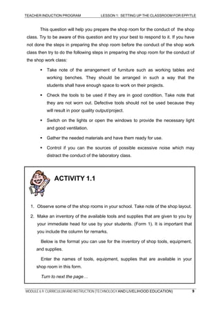 TEACHER INDUCTION PROGRAM LESSON 1: SETTING UP THE CLASSROOM FOR EPP/TLE
This question will help you prepare the shop room for the conduct of the shop
class. Try to be aware of this question and try your best to respond to it. If you have
not done the steps in preparing the shop room before the conduct of the shop work
class then try to do the following steps in preparing the shop room for the conduct of
the shop work class:
Take note of the arrangement of furniture such as working tables and
working benches. They should be arranged in such a way that the
students shall have enough space to work on their projects.
Check the tools to be used if they are in good condition. Take note that
they are not worn out. Defective tools should not be used because they
will result in poor quality output/project.
Switch on the lights or open the windows to provide the necessary light
and good ventilation.
Gather the needed materials and have them ready for use.
Control if you can the sources of possible excessive noise which may
distract the conduct of the laboratory class.
1. Observe some of the shop rooms in your school. Take note of the shop layout.
2. Make an inventory of the available tools and supplies that are given to you by
your immediate head for use by your students. (Form 1). It is important that
you include the column for remarks.
Below is the format you can use for the inventory of shop tools, equipment,
and supplies.
Enter the names of tools, equipment, supplies that are available in your
shop room in this form.
Turn to next the page…
ACTIVITY 1.1
MODULE 6.9: CURRICULUM AND INSTRUCTION (TECHNOLOGY AND LIVELIHOOD EDUCATION) 9
 