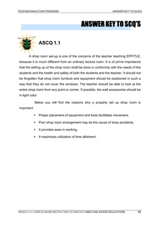 TEACHER INDUCTION PROGRAM ANSWER KEY TO SCQ’S
ANSWERKEYTOSCQ’S
ASCQ 1.1
A shop room set-up is one of the concerns of the teacher teaching EPP/TLE,
because it is much different from an ordinary lecture room. It is of prime importance
that the setting up of the shop room shall be done in conformity with the needs of the
students and the health and safety of both the students and the teacher. It should not
be forgotten that shop room furniture and equipment should be positioned in such a
way that they do not cover the windows. The teacher should be able to look at the
entire shop room from any point or corner. If possible, the wall accessories should be
in light color.
Below you will find the reasons why a properly set up shop room is
important:
Proper placement of equipment and tools facilitates movement.
Poor shop room arrangement may be the cause of shop accidents.
It provides ease in working.
It maximizes utilization of time allotment.
MODULE 6.9: CURRICULUM AND INSTRUCTION (TECHNOLOGY AND LIVELIHOOD EDUCATION) 12
 