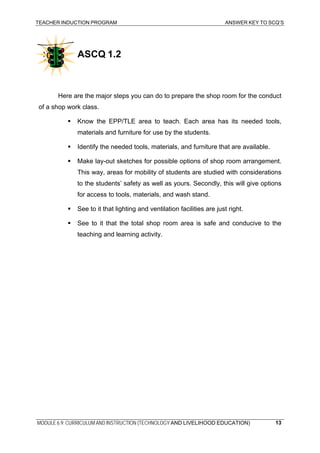 TEACHER INDUCTION PROGRAM ANSWER KEY TO SCQ’S
MODULE 6.9: CURRICULUM AND INSTRUCTION (TECHNOLOGY AND LIVELIHOOD EDUCATION)
ASCQ 1.2
Here are the major steps you can do to prepare the shop room for the conduct
of a shop work class.
Know the EPP/TLE area to teach. Each area has its needed tools,
materials and furniture for use by the students.
Identify the needed tools, materials, and furniture that are available.
Make lay-out sketches for possible options of shop room arrangement.
This way, areas for mobility of students are studied with considerations
to the students’ safety as well as yours. Secondly, this will give options
for access to tools, materials, and wash stand.
See to it that lighting and ventilation facilities are just right.
See to it that the total shop room area is safe and conducive to the
teaching and learning activity.
13
 