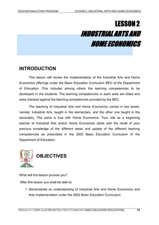 TEACHER INDUCTION PROGRAM LESSON 2: INDUSTRIAL ARTS AND HOME ECONOMICS
LESSON2
INDUSTRIALARTSAND
HOMEECONOMICS
INTRODUCTION
This lesson will review the implementation of the Industrial Arts and Home
Economics offerings under the Basic Education Curriculum BEC of the Department
of Education .This includes among others the learning competencies to be
developed in the students. The learning competencies in each area are listed and
were checked against the learning competencies provided by the BEC.
The teaching of Industrial Arts and Home Economics comes in two levels,
namely: Industrial Arts, taught in the elementary, and the other one taught in the
secondary. The same is true with Home Economics. Your role as a beginning
teacher of Industrial Arts and/or Home Economics starts with the recall of your
previous knowledge of the different areas and update of the different learning
competencies as prescribed in the 2002 Basic Education Curriculum of the
Department of Education.
OBJECTIVES
What will this lesson provide you?
After this lesson you shall be able to:
1. Demonstrate an understanding of Industrial Arts and Home Economics and
their implementation under the 2002 Basic Education Curriculum.
MODULE 6.9: CURRICULUM AND INSTRUCTION (TECHNOLOGY AND LIVELIHOOD EDUCATION) 14
 