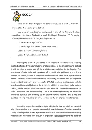TEACHER INDUCTION PROGRAM LESSON 2: INDUSTRIAL ARTS AND HOME ECONOMICS
SCQ 2.1
What are the basic things you will consider if you are to teach EPP or TLE
in one of the four locales given below?
You were given a teaching assignment in one of the following locales,
specifically to teach Technology and Livelihood Education (TLE) and/or
Edukasyong Pantahanan at Pangkabuhayan (EPP).
Locale 1 - Rural High School
Locale 2 - High School in a City or urban place
Locale 3 - Rural Elementary School
Locale 4 - Urban Elementary School
Knowing the locale of your school is an important consideration in selecting
the kinds of project that your students shall undertake. In the project-making method
it will be wise to make use of the available raw materials in the locality. The
importance of prior skills and knowledge of industrial arts and home economics is
followed by the importance of the availability of materials, tools and equipment in the
school. Normally, tools and equipment are provided by the school. But it is important
to remember that creative and resourceful EPP/TLE teachers can improvise tools to
supplement the available tools in the school. In addition to improvising tools, project-
making can be used as a teaching method. We recall the philosophy of education by
John Dewey that “we learn by doing.” This is the working philosophy we adhere to
when we actualize our teaching by the project-making method. This is why the
qualities of being innovative, creative, and resourceful are of great importance too.
Innovative means the quality of being able to develop an article or a project
which is an original one, or an improvement of an existing one. Creative means the
quality of being able to make a project or an article of functional value out of existing
materials and resources with a touch of originality. Resourceful means the ability or
MODULE 6.9: CURRICULUM AND INSTRUCTION (TECHNOLOGY AND LIVELIHOOD EDUCATION) 16
 