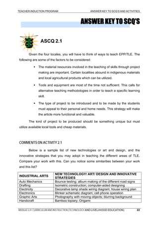 TEACHER INDUCTION PROGRAM ANSWER KEY TO SCQ’S AND ACTIVITIES
MODULE 6.9: CURRICULUM AND INSTRUCTION (TECHNOLOGY AND LIVELIHOOD EDUCATION) 22
ANSWERKEYTOSCQ’S
ASCQ 2.1
Given the four locales, you will have to think of ways to teach EPP/TLE. The
following are some of the factors to be considered:
The material resources involved in the teaching of skills through project
making are important. Certain localities abound in indigenous materials
and local agricultural products which can be utilized.
Tools and equipment are most of the time not sufficient. This calls for
alternative teaching methodologies in order to teach a specific learning
skill.
The type of project to be introduced and to be made by the students
must appeal to their personal and home needs. This strategy will make
the article more functional and valuable.
The kind of project to be produced should be something unique but must
utilize available local tools and cheap materials.
COMMENTS ON ACTIVITY 2.1
Below is a sample list of new technologies or art and design, and the
innovative strategies that you may adopt in teaching the different areas of TLE.
Compare your work with this. Can you notice some similarities between your work
and this list?
INDUSTRIAL ARTS
NEW TECHNOLOGY/ ART/ DESIGN AND INNOVATIVE
STRATEGIES
Auto Mechanics Bounce testing; album making of the different road signs
Drafting Isometric construction; computer-aided designing
Electricity Decorative lamp shade wiring diagram; house wiring plan
Electronics Blinker schematic diagram; cell phone operation
Graphic Arts Photography with moving objects; blurring background
Handicraft Bamboo topiary; Origami
 