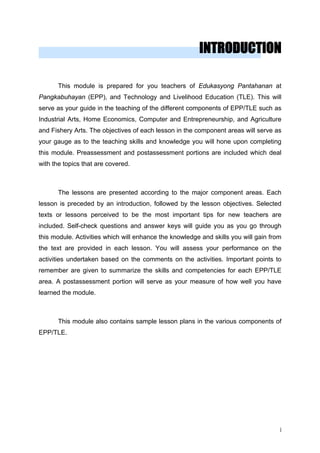 INTRODUCTION
This module is prepared for you teachers of Edukasyong Pantahanan at
Pangkabuhayan (EPP), and Technology and Livelihood Education (TLE). This will
serve as your guide in the teaching of the different components of EPP/TLE such as
Industrial Arts, Home Economics, Computer and Entrepreneurship, and Agriculture
and Fishery Arts. The objectives of each lesson in the component areas will serve as
your gauge as to the teaching skills and knowledge you will hone upon completing
this module. Preassessment and postassessment portions are included which deal
with the topics that are covered.
The lessons are presented according to the major component areas. Each
lesson is preceded by an introduction, followed by the lesson objectives. Selected
texts or lessons perceived to be the most important tips for new teachers are
included. Self-check questions and answer keys will guide you as you go through
this module. Activities which will enhance the knowledge and skills you will gain from
the text are provided in each lesson. You will assess your performance on the
activities undertaken based on the comments on the activities. Important points to
remember are given to summarize the skills and competencies for each EPP/TLE
area. A postassessment portion will serve as your measure of how well you have
learned the module.
This module also contains sample lesson plans in the various components of
EPP/TLE.
i
 