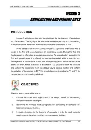TEACHER INDUCTION PROGRAM LESSON 3: AGRICULTURE AND FISHERY ARTS
LESSON3
AGRICULTUREANDFISHERYARTS
INTRODUCTION
Lesson 3 will discuss the teaching strategies for the teaching of Agriculture
and Fishery Arts. This highlights the alternative strategies you may adopt in teaching
in situations where there is no available laboratory site for students to use.
In the 2002 Basic Education Curriculum (BEC), Agriculture and Fishery Arts is
taught in the first and second years as an exploratory course. During the third and
fourth years it is offered as a specialization course. As an exploratory subject in the
first and second years, it is offered for one grading period, while in the third and
fourth years it is for the whole school year. One grading period for the first two years
seems too short, hence as teacher of this area of TLE, you are to teach the concepts
and skills in the easiest and most expeditious way to achieve mastery and perform
the activities of the course. In EPP this area is taken up in grades IV, V, and VI for
two grading periods in each grade level.
OBJECTIVES
After this lesson you shall be able to:
1. Choose the topics most appropriate to be taught, based on the learning
competencies to be developed.
2. Determine the methods most appropriate after considering the school’s site,
laboratory area and facilities.
3. Innovate strategies in the teaching of concepts in order to meet students’
needs, even in the absence of laboratory areas and facilities.
MODULE 6.9: CURRICULUM AND INSTRUCTION (TECHNOLOGY AND LIVELIHOOD EDUCATION) 35
 