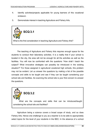 TEACHER INDUCTION PROGRAM LESSON 3: AGRICULTURE AND FISHERY ARTS
4. Identify activities/projects applicable for young learners of this vocational
endeavor.
5. Demonstrate interest in teaching Agriculture and Fishery Arts.
SCQ 3.1
What is the first consideration in teaching Agriculture and Fishery Arts?
The teaching of Agriculture and Fishery Arts requires enough space for the
students to conduct their laboratory activities. It is a reality that if your school is
located in the city, the area will not be enough for all the activities as well as the
facilities. You will now be confronted with the questions “How shall I teach the
subject? What innovative strategies can possibly be introduced in the existing
situation?” For those assigned in agricultural vocational high schools, this problem
may not be evident. Let us answer the questions by making a list of the possible
concepts and skills to be taught and see if they can be taught considering your
school site and facilities. So scanning the school site is your first concern to answer
the questions.
Agriculture being a science covers a broad scope of study, and so does
Fishery Arts. Hence one challenge to you as a teacher is to be able to appropriately
select topics for the level of your students in the BEC. In the absence of a school
SCQ 3.2
What are the concepts and skills that can be introduced/taught
considering the school site and facilities?
MODULE 6.9: CURRICULUM AND INSTRUCTION (TECHNOLOGY AND LIVELIHOOD EDUCATION) 36
 