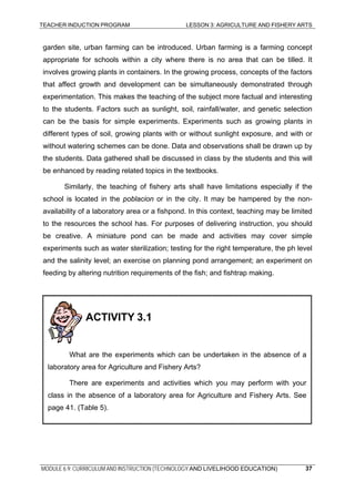 TEACHER INDUCTION PROGRAM LESSON 3: AGRICULTURE AND FISHERY ARTS
MODULE 6.9: CURRICULUM AND INSTRUCTION (TECHNOLOGY AND LIVELIHOOD EDUCATION)
garden site, urban farming can be introduced. Urban farming is a farming concept
appropriate for schools within a city where there is no area that can be tilled. It
involves growing plants in containers. In the growing process, concepts of the factors
that affect growth and development can be simultaneously demonstrated through
experimentation. This makes the teaching of the subject more factual and interesting
to the students. Factors such as sunlight, soil, rainfall/water, and genetic selection
can be the basis for simple experiments. Experiments such as growing plants in
different types of soil, growing plants with or without sunlight exposure, and with or
without watering schemes can be done. Data and observations shall be drawn up by
the students. Data gathered shall be discussed in class by the students and this will
be enhanced by reading related topics in the textbooks.
Similarly, the teaching of fishery arts shall have limitations especially if the
school is located in the poblacion or in the city. It may be hampered by the non-
availability of a laboratory area or a fishpond. In this context, teaching may be limited
to the resources the school has. For purposes of delivering instruction, you should
be creative. A miniature pond can be made and activities may cover simple
experiments such as water sterilization; testing for the right temperature, the ph level
and the salinity level; an exercise on planning pond arrangement; an experiment on
feeding by altering nutrition requirements of the fish; and fishtrap making.
There are experiments and activities which you may perform with your
class in the absence of a laboratory area for Agriculture and Fishery Arts. See
page 41. (Table 5).
ACTIVITY 3.1
What are the experiments which can be undertaken in the absence of a
laboratory area for Agriculture and Fishery Arts?
37
 