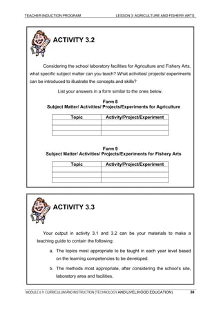 TEACHER INDUCTION PROGRAM LESSON 3: AGRICULTURE AND FISHERY ARTS
ACTIVITY 3.2
Considering the school laboratory facilities for Agriculture and Fishery Arts,
what specific subject matter can you teach? What activities/ projects/ experiments
can be introduced to illustrate the concepts and skills?
List your answers in a form similar to the ones below.
Form 8
Subject Matter/ Activities/ Projects/Experiments for Agriculture
Topic Activity/Project/Experiment
Form 9
Subject Matter/ Activities/ Projects/Experiments for Fishery Arts
Topic Activity/Project/Experiment
ACTIVITY 3.3
Your output in activity 3.1 and 3.2 can be your materials to make a
teaching guide to contain the following:
a. The topics most appropriate to be taught in each year level based
on the learning competencies to be developed.
b. The methods most appropriate, after considering the school’s site,
laboratory area and facilities.
MODULE 6.9: CURRICULUM AND INSTRUCTION (TECHNOLOGY AND LIVELIHOOD EDUCATION) 38
 