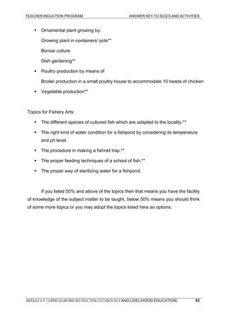 TEACHER INDUCTION PROGRAM ANSWER KEY TO SCQ’S AND ACTIVITIES
MODULE 6.9: CURRICULUM AND INSTRUCTION (TECHNOLOGY AND LIVELIHOOD EDUCATION) 43
Ornamental plant growing by:
Growing plant in containers/ pots**
Bonsai culture
Dish gardening**
Poultry production by means of
Broiler production in a small poultry house to accommodate 10 heads of chicken
Vegetable production**
Topics for Fishery Arts:
The different species of cultured fish which are adapted to the locality.**
The right kind of water condition for a fishpond by considering its temperature
and ph level.
The procedure in making a fishnet trap.**
The proper feeding techniques of a school of fish.**
The proper way of sterilizing water for a fishpond.
If you listed 50% and above of the topics then that means you have the facility
of knowledge of the subject matter to be taught, below 50% means you should think
of some more topics or you may adopt the topics listed here as options.
 