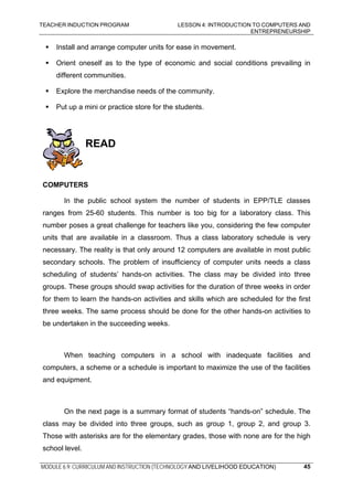 TEACHER INDUCTION PROGRAM LESSON 4: INTRODUCTION TO COMPUTERS AND
ENTREPRENEURSHIP
MODULE 6.9: CURRICULUM AND INSTRUCTION (TECHNOLOGY AND LIVELIHOOD EDUCATION) 45
Install and arrange computer units for ease in movement.
Orient oneself as to the type of economic and social conditions prevailing in
different communities.
Explore the merchandise needs of the community.
Put up a mini or practice store for the students.
READ
COMPUTERS
In the public school system the number of students in EPP/TLE classes
ranges from 25-60 students. This number is too big for a laboratory class. This
number poses a great challenge for teachers like you, considering the few computer
units that are available in a classroom. Thus a class laboratory schedule is very
necessary. The reality is that only around 12 computers are available in most public
secondary schools. The problem of insufficiency of computer units needs a class
scheduling of students’ hands-on activities. The class may be divided into three
groups. These groups should swap activities for the duration of three weeks in order
for them to learn the hands-on activities and skills which are scheduled for the first
three weeks. The same process should be done for the other hands-on activities to
be undertaken in the succeeding weeks.
When teaching computers in a school with inadequate facilities and
computers, a scheme or a schedule is important to maximize the use of the facilities
and equipment.
On the next page is a summary format of students “hands-on” schedule. The
class may be divided into three groups, such as group 1, group 2, and group 3.
Those with asterisks are for the elementary grades, those with none are for the high
school level.
 