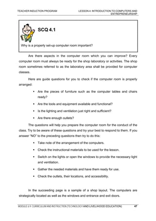 TEACHER INDUCTION PROGRAM LESSON 4: INTRODUCTION TO COMPUTERS AND
ENTREPRENEURSHIP
MODULE 6.9: CURRICULUM AND INSTRUCTION (TECHNOLOGY AND LIVELIHOOD EDUCATION)
SCQ 4.1
Why is a properly set-up computer room important?
Are there aspects in the computer room which you can improve? Every
computer room must always be ready for the shop laboratory or activities. The shop
room sometimes referred to as the laboratory area shall be provided for computer
classes.
Here are guide questions for you to check if the computer room is properly
arranged:
Are the pieces of furniture such as the computer tables and chairs
ready?
Are the tools and equipment available and functional?
Is the lighting and ventilation just right and sufficient?
Are there enough outlets?
The questions will help you prepare the computer room for the conduct of the
class. Try to be aware of these questions and try your best to respond to them. If you
answer “NO” to the preceding questions then try to do this:
Take note of the arrangement of the computers.
Check the instructional materials to be used for the lesson.
Switch on the lights or open the windows to provide the necessary light
and ventilation.
Gather the needed materials and have them ready for use.
Check the outlets, their locations, and accessibility.
In the succeeding page is a sample of a shop layout. The computers are
strategically located as well as the windows and entrance and exit doors.
47
 