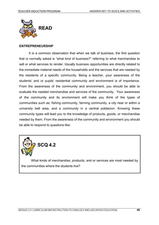 TEACHER INDUCTION PROGRAM ANSWER KEY TO SCQ’S AND ACTIVITIES
READ
ENTREPRENEURSHIP
It is a common observation that when we talk of business, the first question
that is normally asked is “what kind of business?” referring to what merchandise to
sell or what services to render. Usually business opportunities are directly related to
the immediate material needs of the households and the services that are needed by
the residents of a specific community. Being a teacher, your awareness of the
students’ and or pupils’ residential community and environment is of importance.
From the awareness of the community and environment, you should be able to
evaluate the needed merchandise and services of the community. Your awareness
of the community and its environment will make you think of the types of
communities such as: fishing community, farming community, a city near or within a
university belt area, and a community in a central poblacion. Knowing these
community types will lead you to the knowledge of products, goods, or merchandise
needed by them. From the awareness of the community and environment you should
be able to respond to questions like:
SCQ 4.2
What kinds of merchandise, products, and or services are most needed by
the communities where the students live?
MODULE 6.9: CURRICULUM AND INSTRUCTION (TECHNOLOGY AND LIVELIHOOD EDUCATION) 49
 