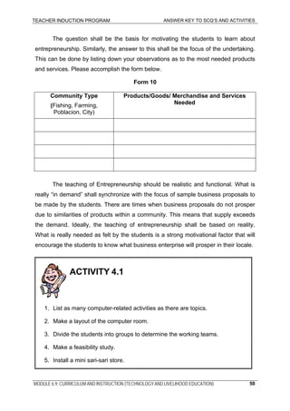 TEACHER INDUCTION PROGRAM ANSWER KEY TO SCQ’S AND ACTIVITIES
The question shall be the basis for motivating the students to learn about
entrepreneurship. Similarly, the answer to this shall be the focus of the undertaking.
This can be done by listing down your observations as to the most needed products
and services. Please accomplish the form below.
Form 10
Community Type Products/Goods/ Merchandise and Services
Needed(Fishing, Farming,
Poblacion, City)
The teaching of Entrepreneurship should be realistic and functional. What is
really “in demand” shall synchronize with the focus of sample business proposals to
be made by the students. There are times when business proposals do not prosper
due to similarities of products within a community. This means that supply exceeds
the demand. Ideally, the teaching of entrepreneurship shall be based on reality.
What is really needed as felt by the students is a strong motivational factor that will
encourage the students to know what business enterprise will prosper in their locale.
4. Make a feasibility study.
5. Install a mini sari-sari store.
ACTIVITY 4.1
1. List as many computer-related activities as there are topics.
2. Make a layout of the computer room.
3. Divide the students into groups to determine the working teams.
MODULE 6.9: CURRICULUM AND INSTRUCTION (TECHNOLOGY AND LIVELIHOOD EDUCATION) 50
 