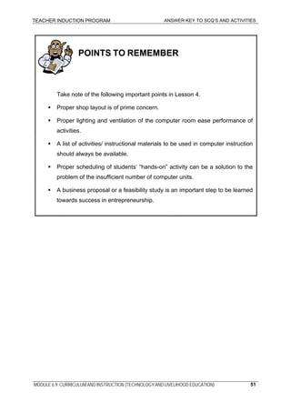 TEACHER INDUCTION PROGRAM ANSWER KEY TO SCQ’S AND ACTIVITIES
:
POINTS TO REMEMBER
Take note of the following important points in Lesson 4.
Proper shop layout is of prime concern.
Proper lighting and ventilation of the computer room ease performance of
activities.
A list of activities/ instructional materials to be used in computer instruction
should always be available.
Proper scheduling of students’ “hands-on” activity can be a solution to the
problem of the insufficient number of computer units.
A business proposal or a feasibility study is an important step to be learned
towards success in entrepreneurship.
MODULE 6.9: CURRICULUM AND INSTRUCTION (TECHNOLOGY AND LIVELIHOOD EDUCATION) 51
 