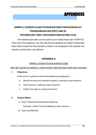 TEACHER INDUCTION PROGRAM APPENDICES
APPENDICESAPPENDICES
SAMPLE LESSON PLANS IN EDUKASYONG PANTAHANAN AT
PANGKABUHAYAN (EPP) AND IN
SAMPLE LESSON PLANS IN EDUKASYONG PANTAHANAN AT
PANGKABUHAYAN (EPP) AND IN
TECHNOLOGY AND LIVELIHOOD EDUCATION (TLE)TECHNOLOGY AND LIVELIHOOD EDUCATION (TLE)
The sample lesson plans can be used as your model lesson plan in EPP/TLE.
Take note of the objectives. You will note that the objectives are stated in behavioral
terms which include the three domains of skills to be developed in the students: the
cognitive, psychomotor, and affective.
The sample lesson plans can be used as your model lesson plan in EPP/TLE.
Take note of the objectives. You will note that the objectives are stated in behavioral
terms which include the three domains of skills to be developed in the students: the
cognitive, psychomotor, and affective.
APPENDIX AAPPENDIX A
SAMPLE LESSON PLAN IN AGRICULTURESAMPLE LESSON PLAN IN AGRICULTURE
(MAY BE TAUGHT IN GRADE VI, AND IN FIRST AND SECOND YEAR HIGH SCHOOL)
I. Objectives:
At the end of a session’s lesson the students are expected to:
a. Identify the tools and materials needed in making an open terrarium.
b. Show interest in making an open terrarium.
c. Perform the steps in making a terrarium.
II. Subject Matter:
A. Topic: Horticulture/Ornamental Gardening
SubTopic: (Urban Farming) Making an open terrarium
B. Tools and Materials
MODULE 6.9: CURRICULUM AND INSTRUCTION(TECHNOLOGY AND LIVELIHOOD EDUCATION) 55
 