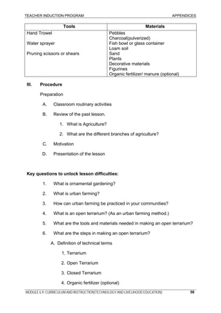 TEACHER INDUCTION PROGRAM APPENDICES
Tools Materials
Hand Trowel Pebbles
Charcoal(pulverized)
Water sprayer Fish bowl or glass container
Loam soil
Pruning scissors or shears Sand
Plants
Decorative materials
Figurines
Organic fertilizer/ manure (optional)
III. Procedure
Preparation
A. Classroom routinary activities
B. Review of the past lesson.
1. What is Agriculture?
2. What are the different branches of agriculture?
C. Motivation
D. Presentation of the lesson
Key questions to unlock lesson difficulties:
1. What is ornamental gardening?
2. What is urban farming?
3. How can urban farming be practiced in your communities?
4. What is an open terrarium? (As an urban farming method.)
5. What are the tools and materials needed in making an open terrarium?
6. What are the steps in making an open terrarium?
A. Definition of technical terms
1. Terrarium
2. Open Terrarium
3. Closed Terrarium
4. Organic fertilizer (optional)
MODULE 6.9: CURRICULUM AND INSTRUCTION(TECHNOLOGY AND LIVELIHOOD EDUCATION) 56
 