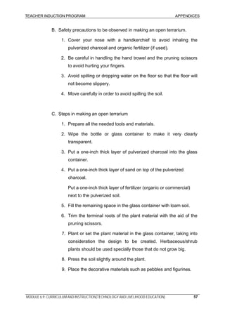 TEACHER INDUCTION PROGRAM APPENDICES
B. Safety precautions to be observed in making an open terrarium.
1. Cover your nose with a handkerchief to avoid inhaling the
pulverized charcoal and organic fertilizer (if used).
2. Be careful in handling the hand trowel and the pruning scissors
to avoid hurting your fingers.
3. Avoid spilling or dropping water on the floor so that the floor will
not become slippery.
4. Move carefully in order to avoid spilling the soil.
C. Steps in making an open terrarium
1. Prepare all the needed tools and materials.
2. Wipe the bottle or glass container to make it very clearly
transparent.
3. Put a one-inch thick layer of pulverized charcoal into the glass
container.
4. Put a one-inch thick layer of sand on top of the pulverized
charcoal.
Put a one-inch thick layer of fertilizer (organic or commercial)
next to the pulverized soil.
5. Fill the remaining space in the glass container with loam soil.
6. Trim the terminal roots of the plant material with the aid of the
pruning scissors.
7. Plant or set the plant material in the glass container, taking into
consideration the design to be created. Herbaceous/shrub
plants should be used specially those that do not grow big.
8. Press the soil slightly around the plant.
9. Place the decorative materials such as pebbles and figurines.
MODULE 6.9: CURRICULUM AND INSTRUCTION(TECHNOLOGY AND LIVELIHOOD EDUCATION) 57
 