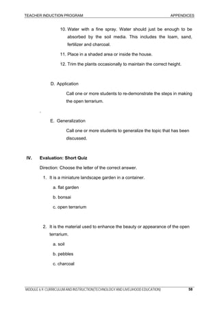 TEACHER INDUCTION PROGRAM APPENDICES
10. Water with a fine spray. Water should just be enough to be
absorbed by the soil media. This includes the loam, sand,
fertilizer and charcoal.
11. Place in a shaded area or inside the house.
12. Trim the plants occasionally to maintain the correct height.
D. Application
Call one or more students to re-demonstrate the steps in making
the open terrarium.
.
E. Generalization
Call one or more students to generalize the topic that has been
discussed.
IV. Evaluation: Short Quiz
Direction: Choose the letter of the correct answer.
1. It is a miniature landscape garden in a container.
a. flat garden
b. bonsai
c. open terrarium
2. It is the material used to enhance the beauty or appearance of the open
terrarium.
a. soil
b. pebbles
c. charcoal
MODULE 6.9: CURRICULUM AND INSTRUCTION(TECHNOLOGY AND LIVELIHOOD EDUCATION) 58
 
