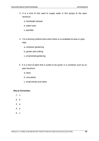 TEACHER INDUCTION PROGRAM APPENDICES
3. It is a kind of tool used to supply water in fine sprays to the open
terrarium.
a. handwater sprayer
b. water hose
c. sprinkler
4. It is a farming method done when there is no available lot area or open
field.
a. container gardening
b. garden plot making
c. ornamental gardening
5. It is a kind of plant that is suited to be grown in a container such as an
open terrarium.
a. trees
b. vine plants
c. small shrubs and herbs
Key to Correction
1. c
2. b
3. a
4. a
5. c
MODULE 6.9: CURRICULUM AND INSTRUCTION(TECHNOLOGY AND LIVELIHOOD EDUCATION) 59
 