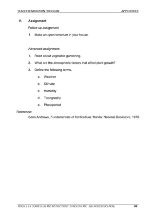 TEACHER INDUCTION PROGRAM APPENDICES
MODULE 6.9: CURRICULUM AND INSTRUCTION(TECHNOLOGY AND LIVELIHOOD EDUCATION) 60
V. Assignment
Follow up assignment
1. Make an open terrarium in your house.
Advanced assignment:
1. Read about vegetable gardening.
2. What are the atmospheric factors that affect plant growth?
3. Define the following terms.
a. Weather
b. Climate
c. Humidity
d. Topography
e. Photoperiod
Reference:
Senn Andrews, Fundamentals of Horticulture. Manila: National Bookstore, 1978.
 