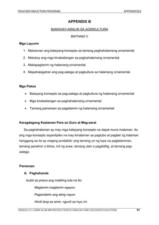 TEACHER INDUCTION PROGRAM APPENDICES
MODULE 6.9: CURRICULUM AND INSTRUCTION(TECHNOLOGY AND LIVELIHOOD EDUCATION) 61
APPENDIX B
BANGHAY-ARALIN SA AGRIKULTURA
BAITANG V
Mga Layunin
1. Matutunan ang batayang konsepto sa tamang paghahalamang ornamental.
2. Matukoy ang mga kinakailangan sa paghahalamang ornamental.
3. Makapagtanim ng halamang ornamental.
4. Mapahalagahan ang pag-aalaga at pagkultura sa halamang ornamental.
Mga Paksa
• Batayang konsepto sa pag-aalaga at pagkultura ng halamang ornamental
• Mga kinakailangan sa paghahalamang ornamental
• Tamang pamaraan sa pagtatanim ng halamang ornamental
Karagdagang Kaalaman Para sa Guro at Mag-aaral
Sa paghahalaman ay may mga batayang konsepto na dapat muna malaman. Ito
ang mga konsepto sayantipiko na may kinalaman sa pagtubo at paglaki ng halaman
hanggang sa ito ay maging prodaktib: ang tamang uri ng lupa na pagtataniman,
tamang panahon o klima, init ng araw, tamang ulan o pagdidilig, at tamang pag-
aalaga.
Pamaraan
A. Paghahanda
Isulat sa pisara ang maikling tula na ito:
Magtanim magtanim ngayon
Pagandahin ang ating nayon
Hindi lang sa amin, ngunit sa inyo rin.
 