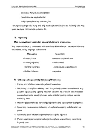 TEACHER INDUCTION PROGRAM APPENDICES
MODULE 6.9: CURRICULUM AND INSTRUCTION(TECHNOLOGY AND LIVELIHOOD EDUCATION) 62
Malinis na hangin ating langhapin
Kapaligiran ay gawing luntian
Nang tayong lahat ay makalanghap.
Tanungin ang mga bata kung ano ang dulot ng halaman ayon sa maikling tula. Ang
sagot ay dapat nagmumula sa tulang ito.
B. Paglinang
Mga materyales at kagamitan sa paghahalamang ornamental.
May mga mahalagang materyales at kagamitang kinakailangan sa paghahalamang
ornamental. Ito ay ang mga sumusunod:
Materyales: Kagamitan:
--Lupang loam --paso na pagtataniman
--Lupang organiko --hand trowel
--Konting buhangin --hand gloves sa pagtatanim
--Binhi o halaman --regadera
C Hakbang sa Pagtanim Ng Halamang Ornamental
1. Ihanda ang lahat ng mga materyales at kagamitan.
2. Isapin ang buhangin sa loob ng paso. Sa ganitong paraan ay maiiwasan ang
pagdikit o pagkapit ng ugat ng halaman sa ilalim. Ito ay teknik para mapadali
ang paglipat-tanim sakaling lumaki na ito at kailanganing mailipat sa mas
malaking paso.
3. Haluin o pagsamahin sa parehong proporsiyon ang lupang loam at organiko.
4. Ilagay ang magkahalong dalawang uri ng lupa hanggang sa kalahatian ng
paso.
5. Itanim ang binhi o halamang ornamental sa gitna ng paso.
6. Punan ng pinagsamang loam at organikong lupa ang natitirang bakanteng
lugar ng paso.
 
