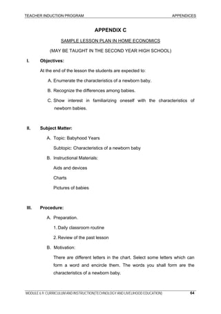 TEACHER INDUCTION PROGRAM APPENDICES
MODULE 6.9: CURRICULUM AND INSTRUCTION(TECHNOLOGY AND LIVELIHOOD EDUCATION) 64
APPENDIX C
SAMPLE LESSON PLAN IN HOME ECONOMICS
(MAY BE TAUGHT IN THE SECOND YEAR HIGH SCHOOL)
I. Objectives:
At the end of the lesson the students are expected to:
A. Enumerate the characteristics of a newborn baby.
B. Recognize the differences among babies.
C. Show interest in familiarizing oneself with the characteristics of
newborn babies.
II. Subject Matter:
A. Topic: Babyhood Years
Subtopic: Characteristics of a newborn baby
B. Instructional Materials:
Aids and devices
Charts
Pictures of babies
III. Procedure:
A. Preparation.
1. Daily classroom routine
2. Review of the past lesson
B. Motivation:
There are different letters in the chart. Select some letters which can
form a word and encircle them. The words you shall form are the
characteristics of a newborn baby.
 