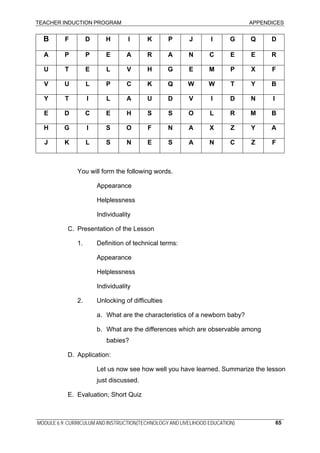 TEACHER INDUCTION PROGRAM APPENDICES
B F D H I K P J I G Q D
A P P E A R A N C E E R
U T E L V H G E M P X F
V U L P C K Q W W T Y B
Y T I L A U D V I D N I
E D C E H S S O L R M B
H G I S O F N A X Z Y A
J K L S N E S A N C Z F
You will form the following words.
Appearance
Helplessness
Individuality
C. Presentation of the Lesson
1. Definition of technical terms:
Appearance
Helplessness
Individuality
2. Unlocking of difficulties
a. What are the characteristics of a newborn baby?
b. What are the differences which are observable among
babies?
D. Application:
Let us now see how well you have learned. Summarize the lesson
just discussed.
E. Evaluation; Short Quiz
MODULE 6.9: CURRICULUM AND INSTRUCTION(TECHNOLOGY AND LIVELIHOOD EDUCATION) 65
 